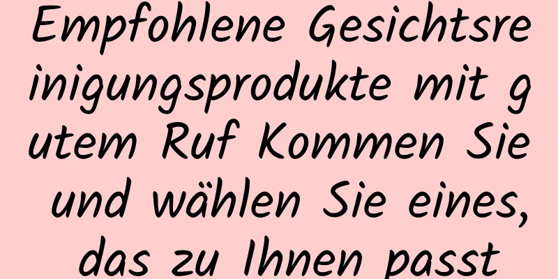 Empfohlene Gesichtsreinigungsprodukte mit gutem Ruf Kommen Sie und wählen Sie eines, das zu Ihnen passt