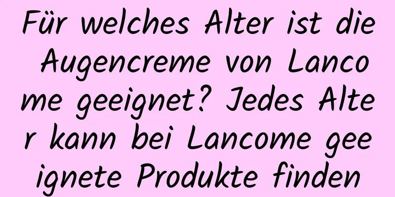 Für welches Alter ist die Augencreme von Lancome geeignet? Jedes Alter kann bei Lancome geeignete Produkte finden