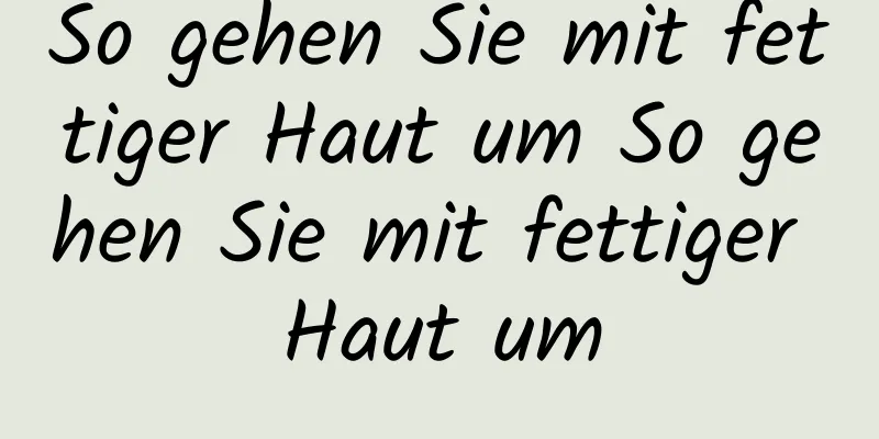 So gehen Sie mit fettiger Haut um So gehen Sie mit fettiger Haut um