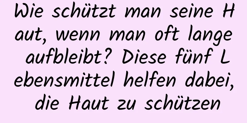 Wie schützt man seine Haut, wenn man oft lange aufbleibt? Diese fünf Lebensmittel helfen dabei, die Haut zu schützen
