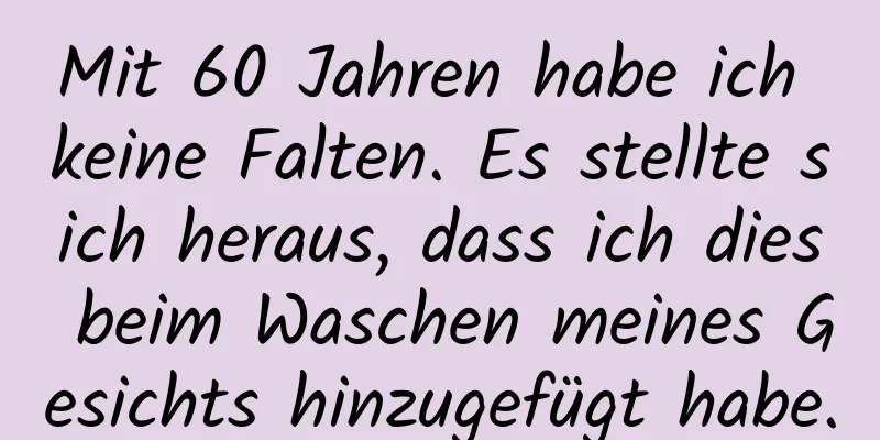 Mit 60 Jahren habe ich keine Falten. Es stellte sich heraus, dass ich dies beim Waschen meines Gesichts hinzugefügt habe.