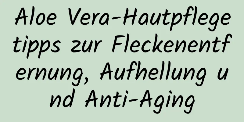 Aloe Vera-Hautpflegetipps zur Fleckenentfernung, Aufhellung und Anti-Aging