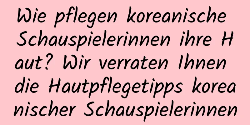 Wie pflegen koreanische Schauspielerinnen ihre Haut? Wir verraten Ihnen die Hautpflegetipps koreanischer Schauspielerinnen