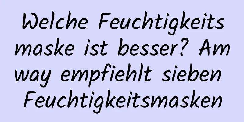 Welche Feuchtigkeitsmaske ist besser? Amway empfiehlt sieben Feuchtigkeitsmasken