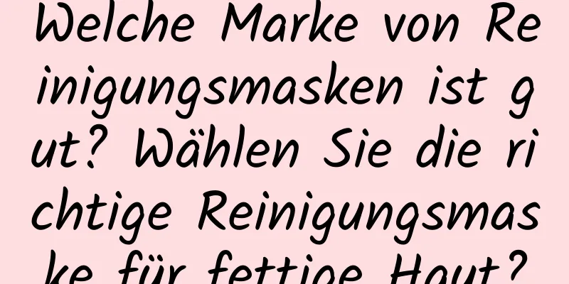 Welche Marke von Reinigungsmasken ist gut? Wählen Sie die richtige Reinigungsmaske für fettige Haut?