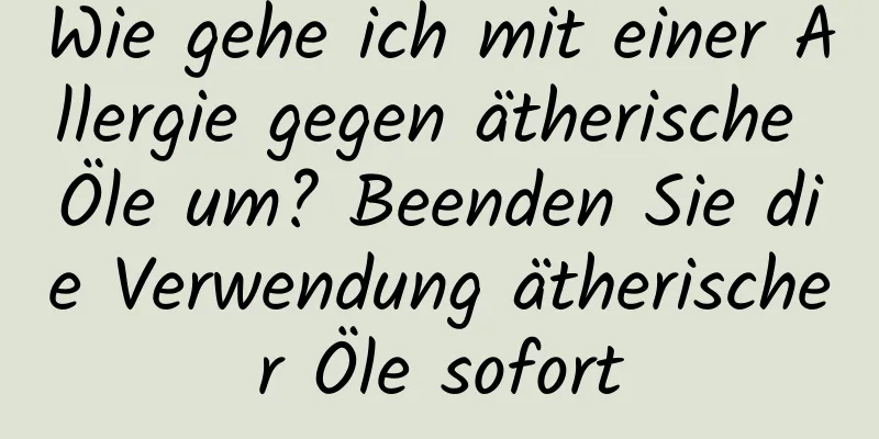 Wie gehe ich mit einer Allergie gegen ätherische Öle um? Beenden Sie die Verwendung ätherischer Öle sofort