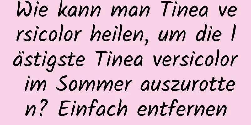 Wie kann man Tinea versicolor heilen, um die lästigste Tinea versicolor im Sommer auszurotten? Einfach entfernen