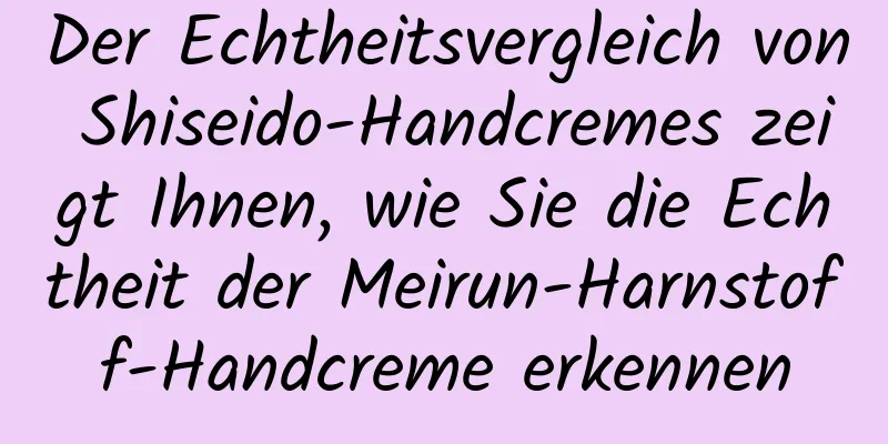 Der Echtheitsvergleich von Shiseido-Handcremes zeigt Ihnen, wie Sie die Echtheit der Meirun-Harnstoff-Handcreme erkennen
