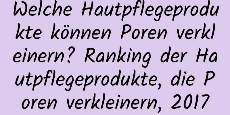 Welche Hautpflegeprodukte können Poren verkleinern? Ranking der Hautpflegeprodukte, die Poren verkleinern, 2017