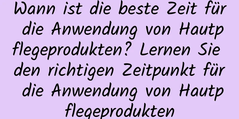 Wann ist die beste Zeit für die Anwendung von Hautpflegeprodukten? Lernen Sie den richtigen Zeitpunkt für die Anwendung von Hautpflegeprodukten