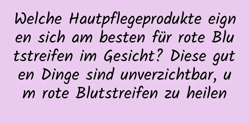 Welche Hautpflegeprodukte eignen sich am besten für rote Blutstreifen im Gesicht? Diese guten Dinge sind unverzichtbar, um rote Blutstreifen zu heilen