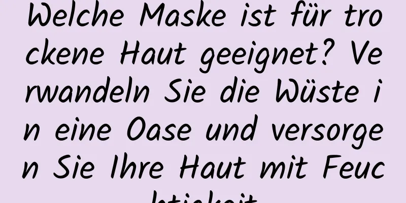 Welche Maske ist für trockene Haut geeignet? Verwandeln Sie die Wüste in eine Oase und versorgen Sie Ihre Haut mit Feuchtigkeit