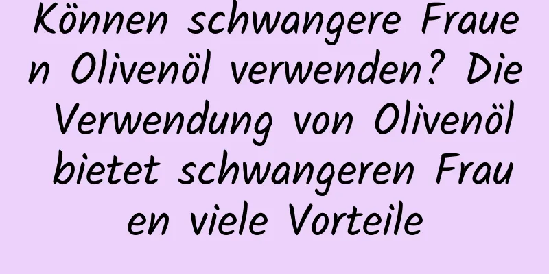 Können schwangere Frauen Olivenöl verwenden? Die Verwendung von Olivenöl bietet schwangeren Frauen viele Vorteile