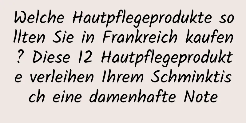 Welche Hautpflegeprodukte sollten Sie in Frankreich kaufen? Diese 12 Hautpflegeprodukte verleihen Ihrem Schminktisch eine damenhafte Note