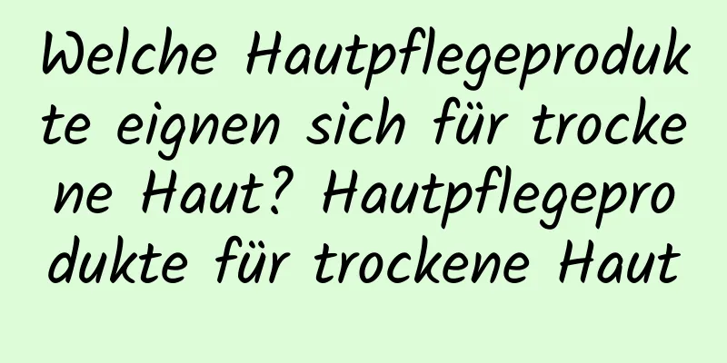 Welche Hautpflegeprodukte eignen sich für trockene Haut? Hautpflegeprodukte für trockene Haut