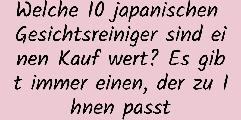 Welche 10 japanischen Gesichtsreiniger sind einen Kauf wert? Es gibt immer einen, der zu Ihnen passt