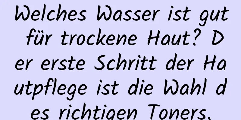 Welches Wasser ist gut für trockene Haut? Der erste Schritt der Hautpflege ist die Wahl des richtigen Toners.