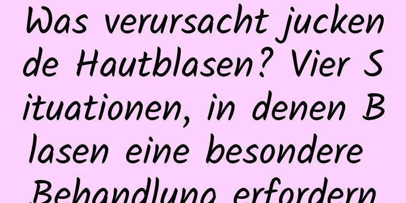 Was verursacht juckende Hautblasen? Vier Situationen, in denen Blasen eine besondere Behandlung erfordern