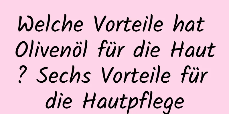 Welche Vorteile hat Olivenöl für die Haut? Sechs Vorteile für die Hautpflege
