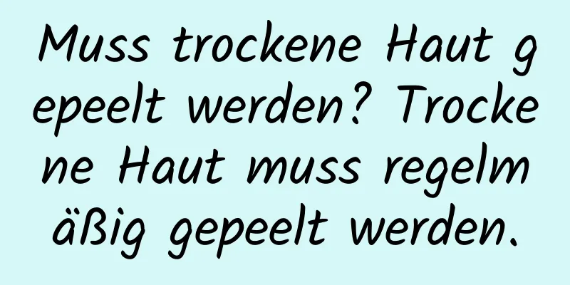 Muss trockene Haut gepeelt werden? Trockene Haut muss regelmäßig gepeelt werden.