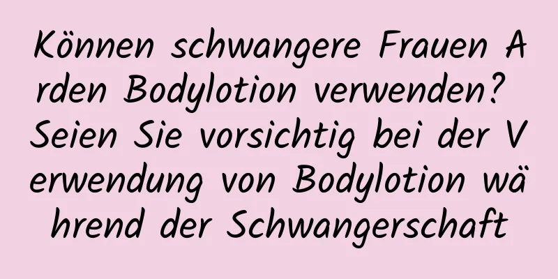 Können schwangere Frauen Arden Bodylotion verwenden? Seien Sie vorsichtig bei der Verwendung von Bodylotion während der Schwangerschaft