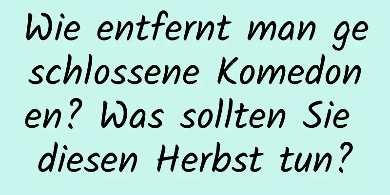 Wie entfernt man geschlossene Komedonen? Was sollten Sie diesen Herbst tun?
