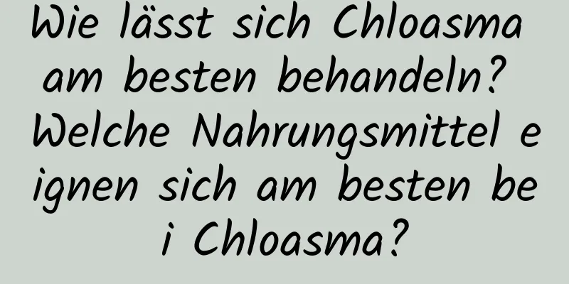 Wie lässt sich Chloasma am besten behandeln? Welche Nahrungsmittel eignen sich am besten bei Chloasma?