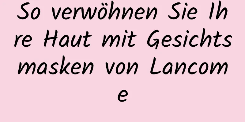 So verwöhnen Sie Ihre Haut mit Gesichtsmasken von Lancome