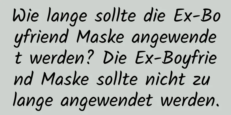 Wie lange sollte die Ex-Boyfriend Maske angewendet werden? Die Ex-Boyfriend Maske sollte nicht zu lange angewendet werden.