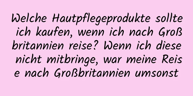 Welche Hautpflegeprodukte sollte ich kaufen, wenn ich nach Großbritannien reise? Wenn ich diese nicht mitbringe, war meine Reise nach Großbritannien umsonst