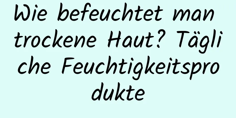 Wie befeuchtet man trockene Haut? Tägliche Feuchtigkeitsprodukte