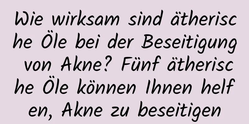 Wie wirksam sind ätherische Öle bei der Beseitigung von Akne? Fünf ätherische Öle können Ihnen helfen, Akne zu beseitigen