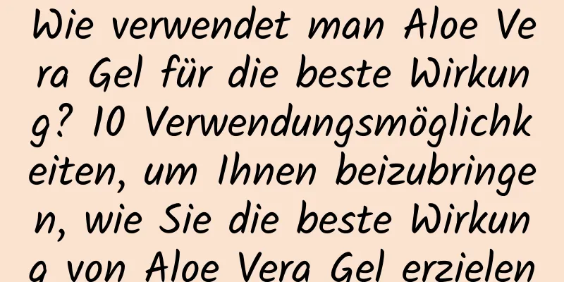 Wie verwendet man Aloe Vera Gel für die beste Wirkung? 10 Verwendungsmöglichkeiten, um Ihnen beizubringen, wie Sie die beste Wirkung von Aloe Vera Gel erzielen