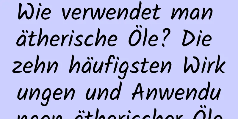Wie verwendet man ätherische Öle? Die zehn häufigsten Wirkungen und Anwendungen ätherischer Öle