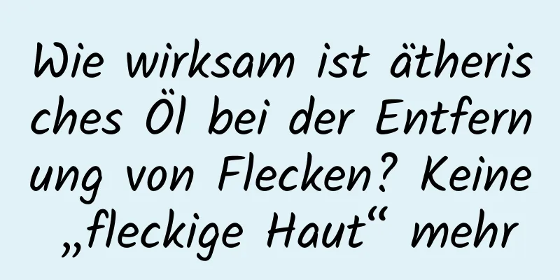 Wie wirksam ist ätherisches Öl bei der Entfernung von Flecken? Keine „fleckige Haut“ mehr
