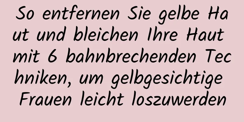 So entfernen Sie gelbe Haut und bleichen Ihre Haut mit 6 bahnbrechenden Techniken, um gelbgesichtige Frauen leicht loszuwerden