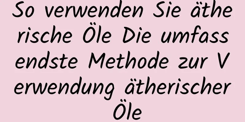 So verwenden Sie ätherische Öle Die umfassendste Methode zur Verwendung ätherischer Öle