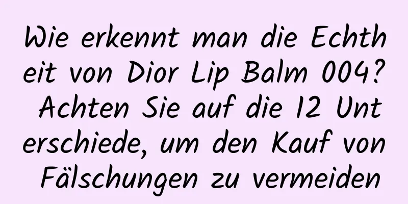 Wie erkennt man die Echtheit von Dior Lip Balm 004? Achten Sie auf die 12 Unterschiede, um den Kauf von Fälschungen zu vermeiden