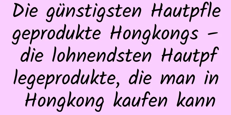Die günstigsten Hautpflegeprodukte Hongkongs – die lohnendsten Hautpflegeprodukte, die man in Hongkong kaufen kann