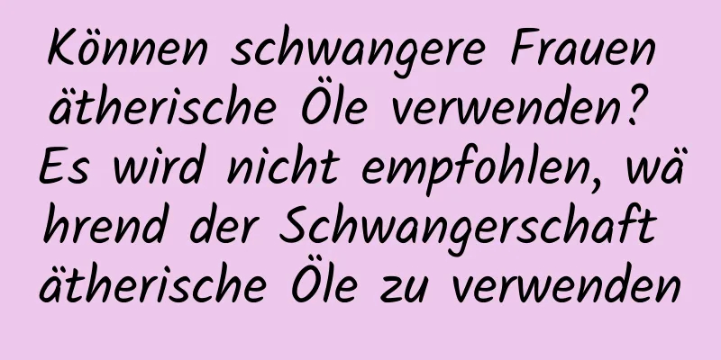 Können schwangere Frauen ätherische Öle verwenden? Es wird nicht empfohlen, während der Schwangerschaft ätherische Öle zu verwenden