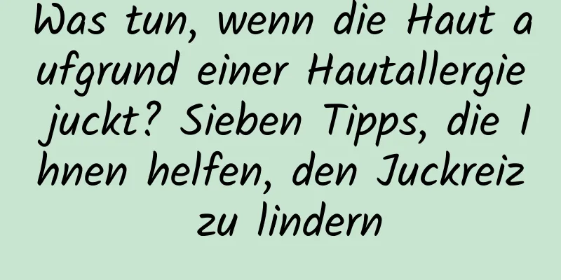 Was tun, wenn die Haut aufgrund einer Hautallergie juckt? Sieben Tipps, die Ihnen helfen, den Juckreiz zu lindern