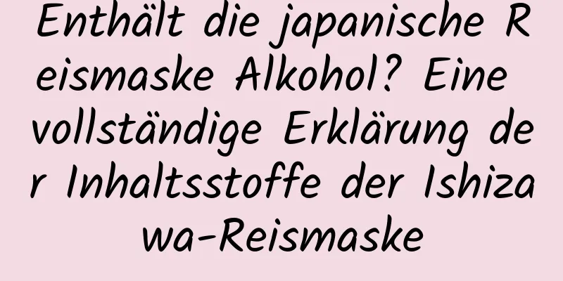 Enthält die japanische Reismaske Alkohol? Eine vollständige Erklärung der Inhaltsstoffe der Ishizawa-Reismaske