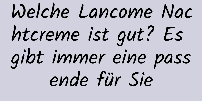 Welche Lancome Nachtcreme ist gut? Es gibt immer eine passende für Sie