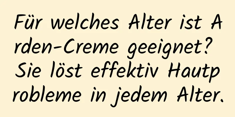 Für welches Alter ist Arden-Creme geeignet? Sie löst effektiv Hautprobleme in jedem Alter.