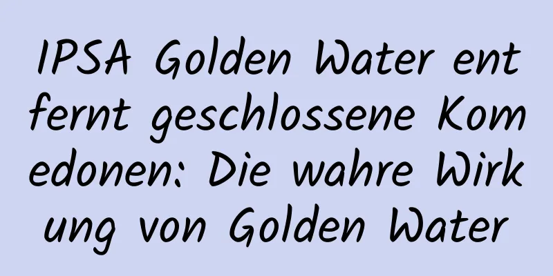 IPSA Golden Water entfernt geschlossene Komedonen: Die wahre Wirkung von Golden Water