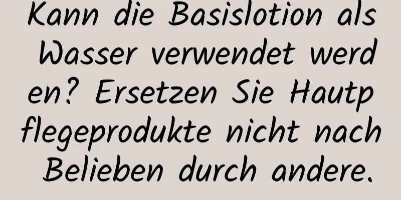 Kann die Basislotion als Wasser verwendet werden? Ersetzen Sie Hautpflegeprodukte nicht nach Belieben durch andere.