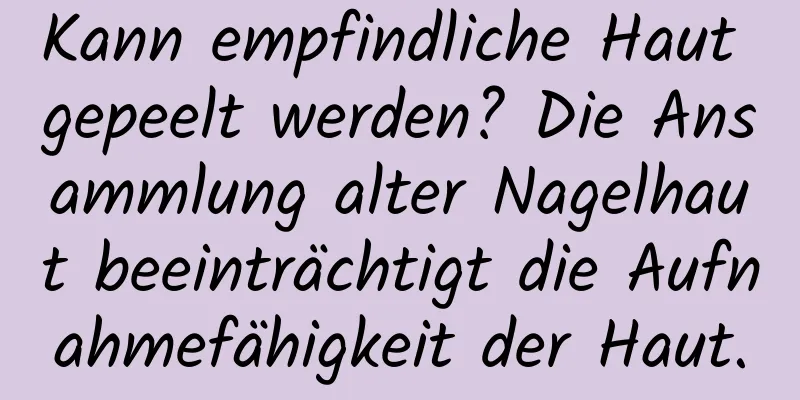 Kann empfindliche Haut gepeelt werden? Die Ansammlung alter Nagelhaut beeinträchtigt die Aufnahmefähigkeit der Haut.