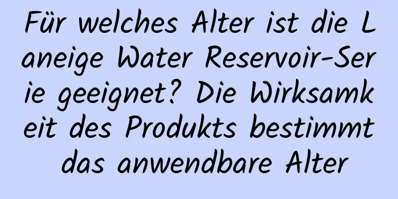 Für welches Alter ist die Laneige Water Reservoir-Serie geeignet? Die Wirksamkeit des Produkts bestimmt das anwendbare Alter