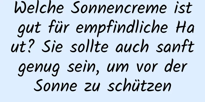 Welche Sonnencreme ist gut für empfindliche Haut? Sie sollte auch sanft genug sein, um vor der Sonne zu schützen
