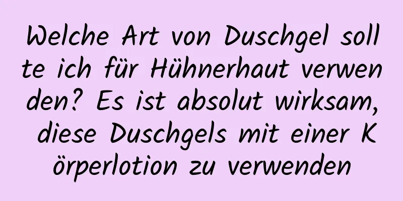 Welche Art von Duschgel sollte ich für Hühnerhaut verwenden? Es ist absolut wirksam, diese Duschgels mit einer Körperlotion zu verwenden